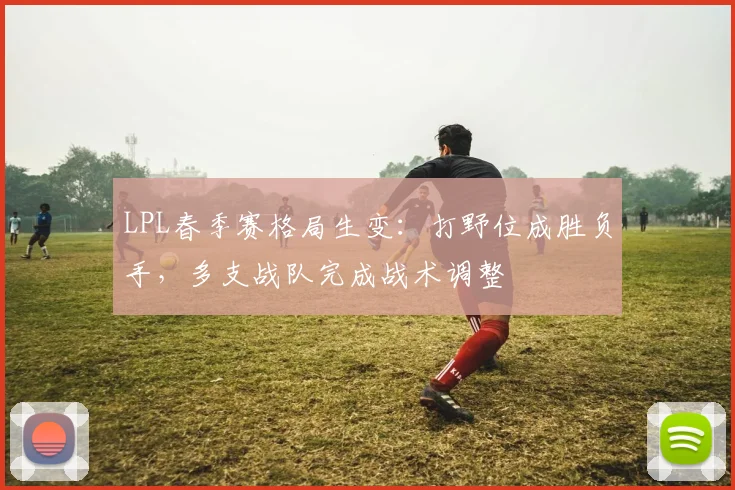 LPL春季赛格局生变:打野位成胜负手,多支战队完成战术调整