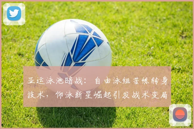 亚运泳池暗战:自由泳组苦练转身技术,仰泳新星崛起引发战术变局