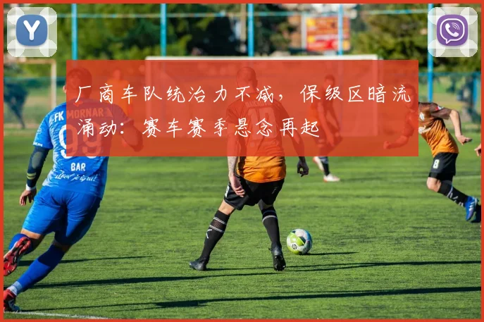 厂商车队统治力不减，保级区暗流涌动：赛车赛季悬念再起 - 球探体育
