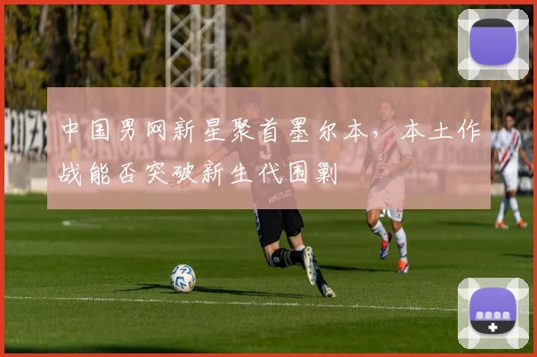 中国男网新星聚首墨尔本,本土作战能否突破新生代围剿