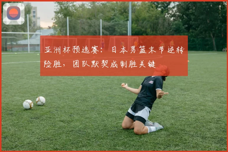 亚洲杯预选赛:日本男篮末节逆转险胜,团队默契成制胜关键