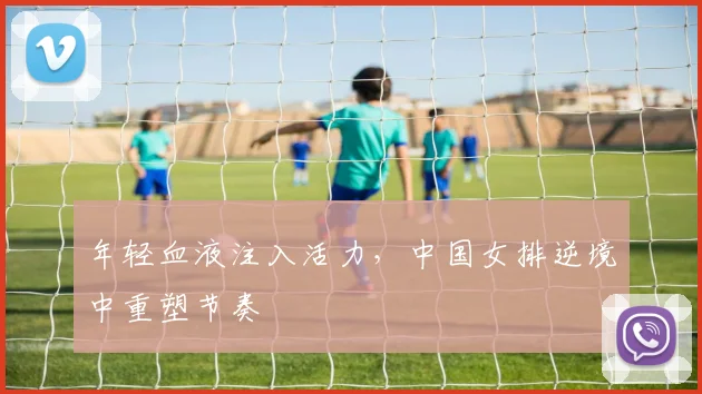 年轻血液注入活力，中国女排逆境中重塑节奏