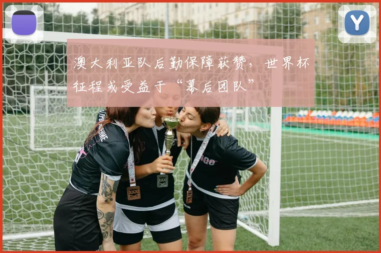 澳大利亚队后勤保障获赞,世界杯征程或受益于“幕后团队”