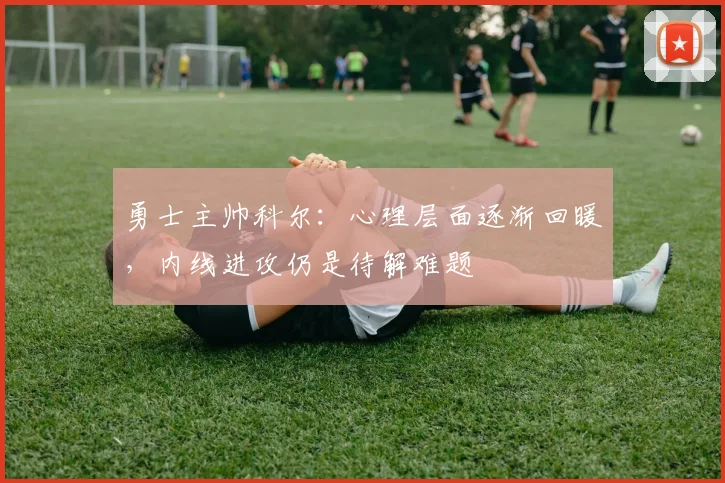 勇士主帅科尔：心理层面逐渐回暖，内线进攻仍是待解难题 - 球探体育