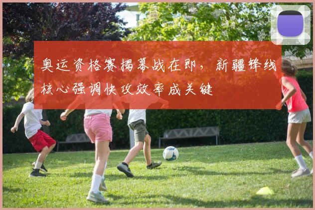 奥运资格赛揭幕战在即,新疆锋线核心强调快攻效率成关键