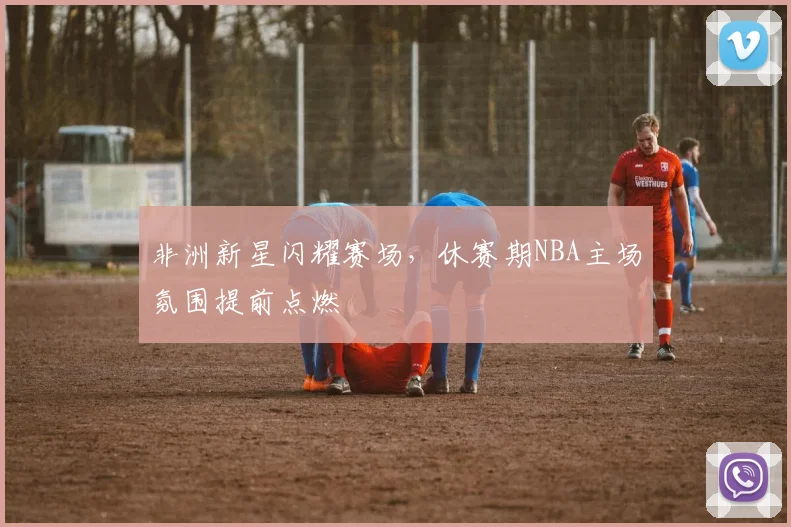 非洲新星闪耀赛场,休赛期NBA主场氛围提前点燃