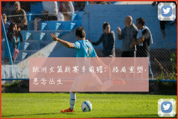 欧洲女篮新赛季前瞻：格局重塑，悬念丛生