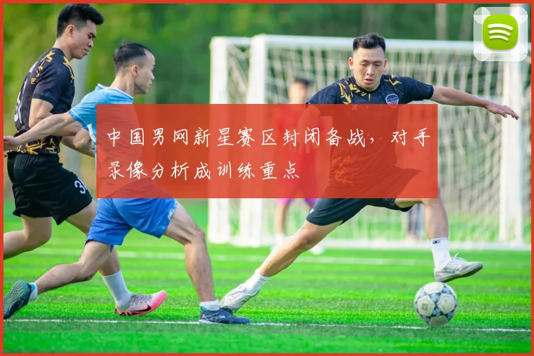 中国男网新星赛区封闭备战,对手录像分析成训练重点