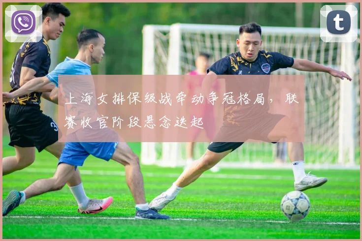 上海女排保级战牵动争冠格局,联赛收官阶段悬念迭起