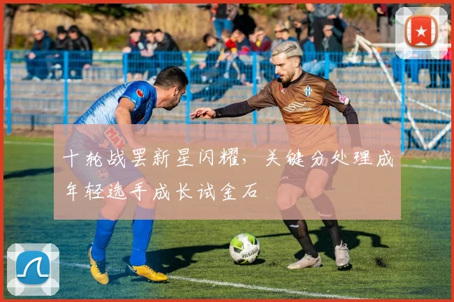 十轮战罢新星闪耀，关键分处理成年轻选手成长试金石 - 球探体育