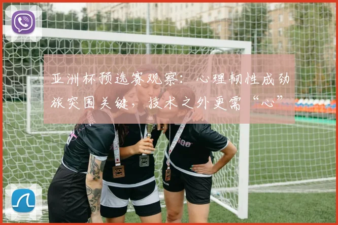 亚洲杯预选赛观察:心理韧性成劲旅突围关键,技术之外更需“心”力量