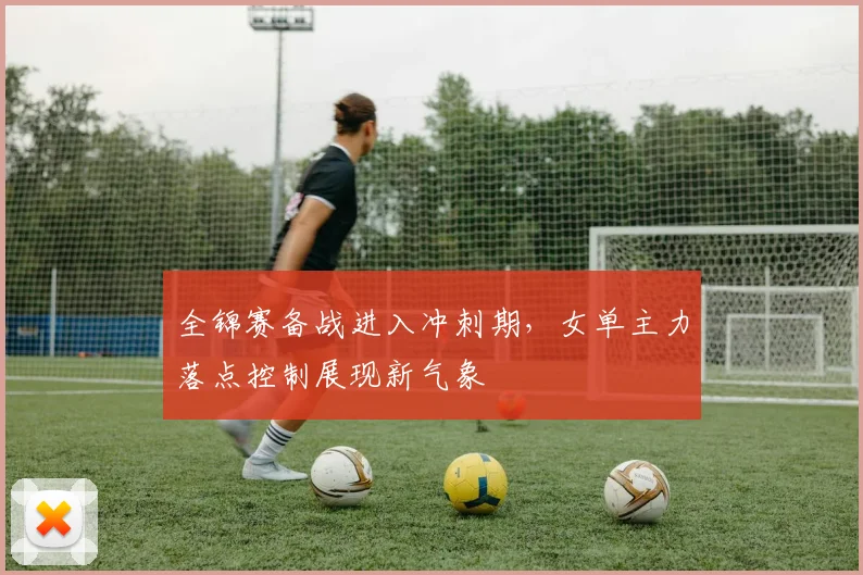 全锦赛备战进入冲刺期，女单主力落点控制展现新气象 - 球探体育