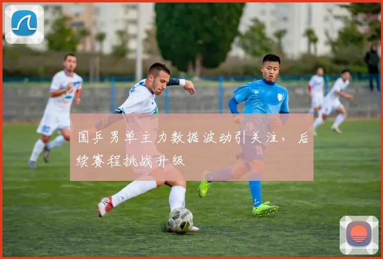 国乒男单主力数据波动引关注，后续赛程挑战升级 - 球探体育