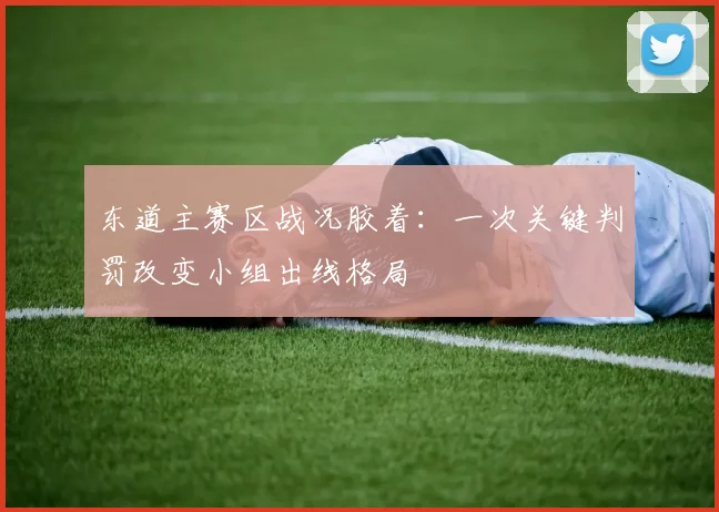 东道主赛区战况胶着:一次关键判罚改变小组出线格局