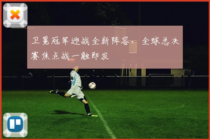 卫冕冠军迎战全新阵容，全球总决赛焦点战一触即发 - 球探体育