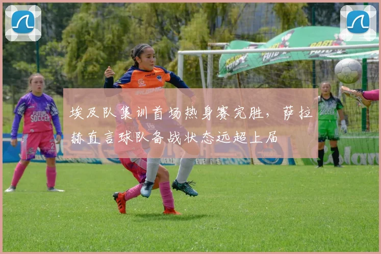 埃及队集训首场热身赛完胜,萨拉赫直言球队备战状态远超上届