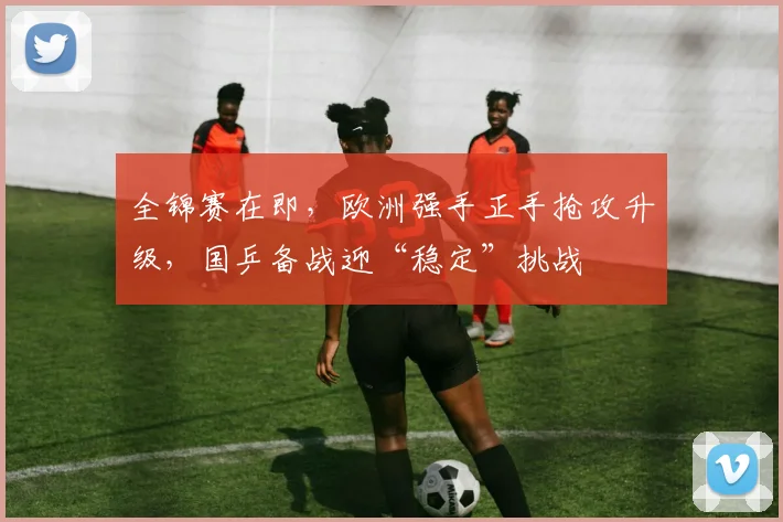 全锦赛在即，欧洲强手正手抢攻升级，国乒备战迎“稳定”挑战 - 球探体育