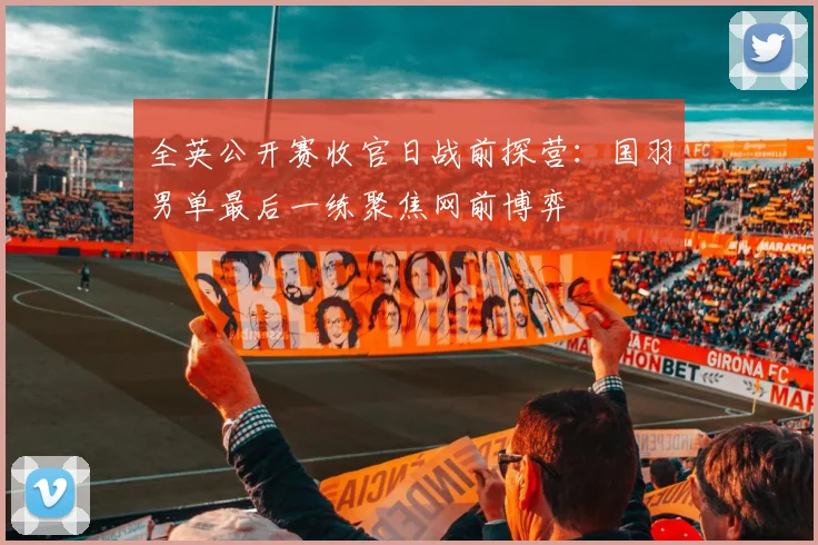 全英公开赛收官日战前探营:国羽男单最后一练聚焦网前博弈