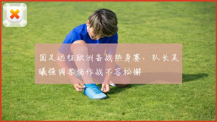 国足远征欧洲备战热身赛，队长吴曦强调客场作战不容松懈 - 球探体育