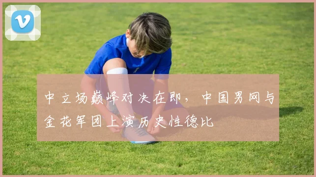 中立场巅峰对决在即,中国男网与金花军团上演历史性德比