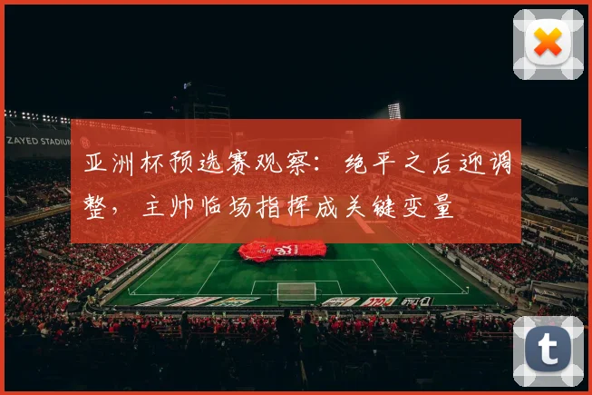 亚洲杯预选赛观察：绝平之后迎调整，主帅临场指挥成关键变量