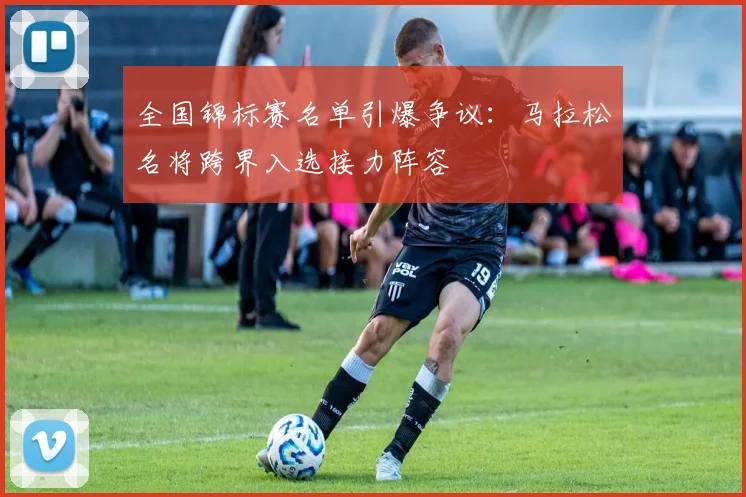 全国锦标赛名单引爆争议:马拉松名将跨界入选接力阵容