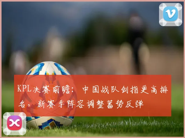 KPL决赛前瞻:中国战队剑指更高排名,新赛季阵容调整蓄势反弹
