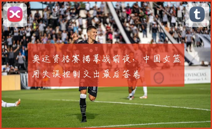 奥运资格赛揭幕战前夜,中国女篮用失误控制交出最后答卷