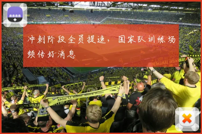 冲刺阶段全员提速,国家队训练场频传好消息