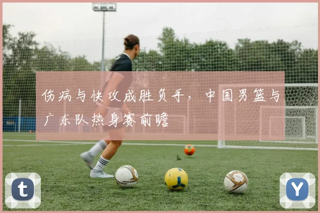 伤病与快攻成胜负手,中国男篮与广东队热身赛前瞻