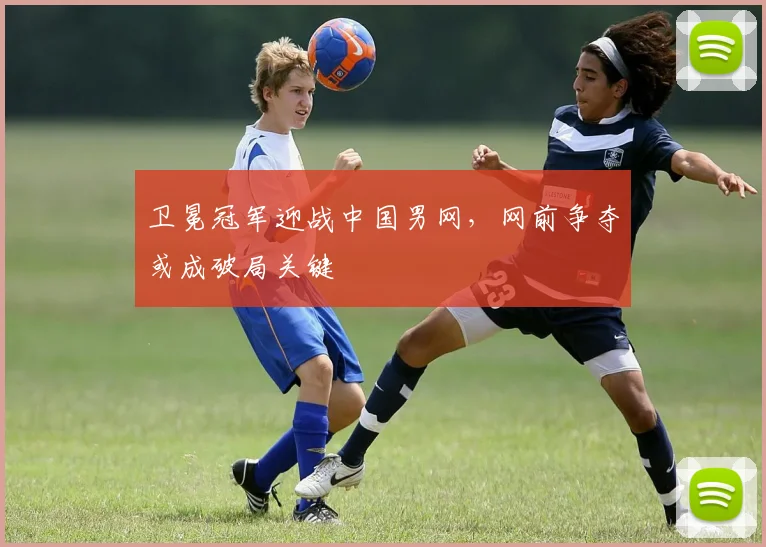 卫冕冠军迎战中国男网，网前争夺或成破局关键 - 球探体育