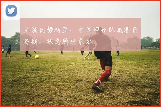 主场优势渐显,中国田径队抵赛区备战,状态稳中求进