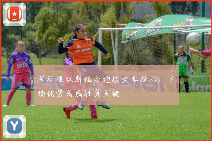 国羽混双新组合迎战女单核心，主场优势或成胜负关键 - 球探体育