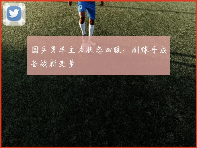 国乒男单主力状态回暖，削球手成备战新变量 - 球探体育