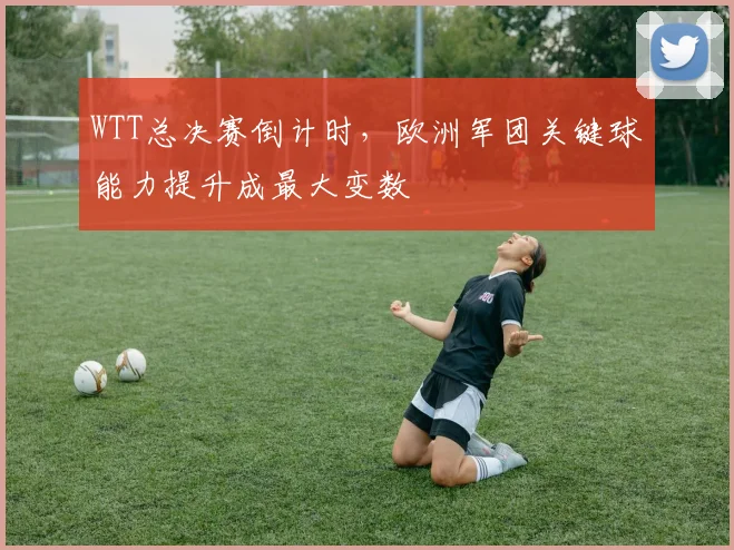WTT总决赛倒计时，欧洲军团关键球能力提升成最大变数