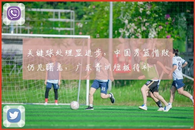 关键球处理显进步，中国男篮惜败仍见曙光，广东青训短板待补 - 球探体育