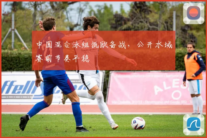 中国混合泳组抵欧备战,公开水域赛前节奏平稳