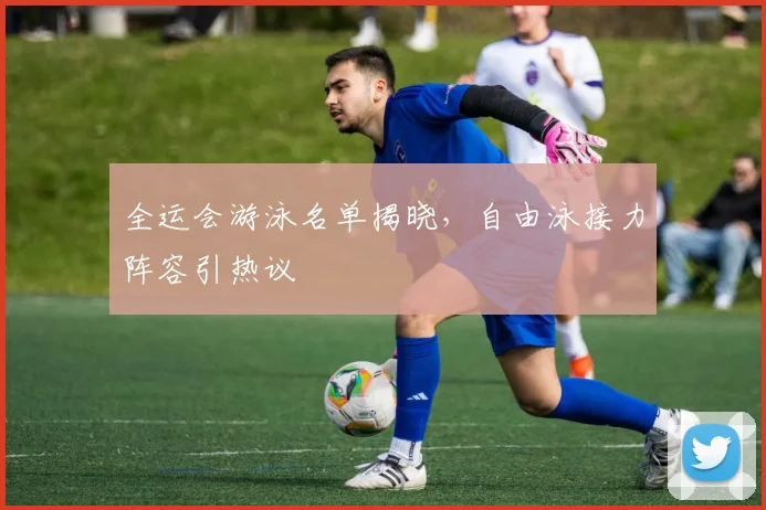 全运会游泳名单揭晓，自由泳接力阵容引热议