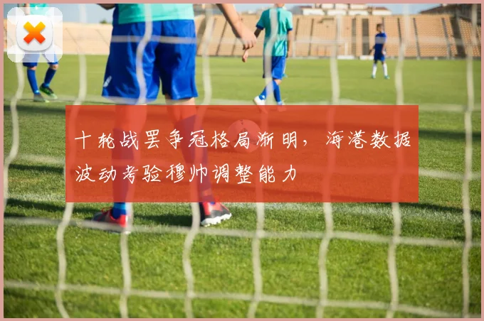 十轮战罢争冠格局渐明,海港数据波动考验穆帅调整能力