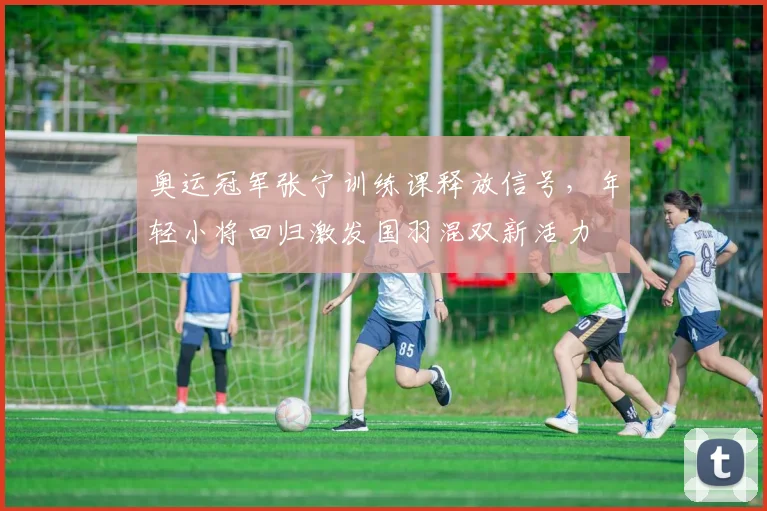 奥运冠军张宁训练课释放信号,年轻小将回归激发国羽混双新活力