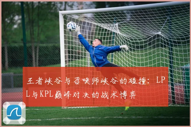 王者峡谷与召唤师峡谷的碰撞:LPL与KPL巅峰对决的战术博弈