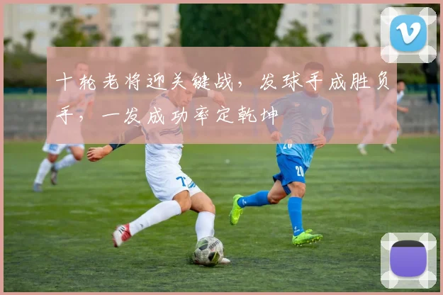 十轮老将迎关键战,发球手成胜负手,一发成功率定乾坤