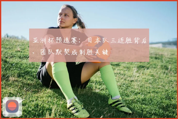 亚洲杯预选赛:日本队三连胜背后,团队默契成制胜关键