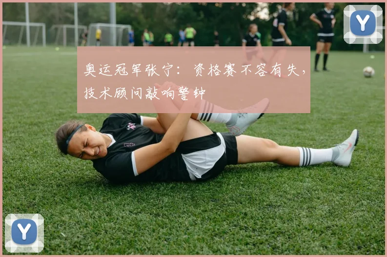 奥运冠军张宁：资格赛不容有失，技术顾问敲响警钟 - 球探体育
