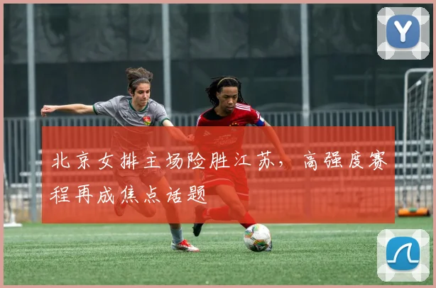 北京女排主场险胜江苏，高强度赛程再成焦点话题
