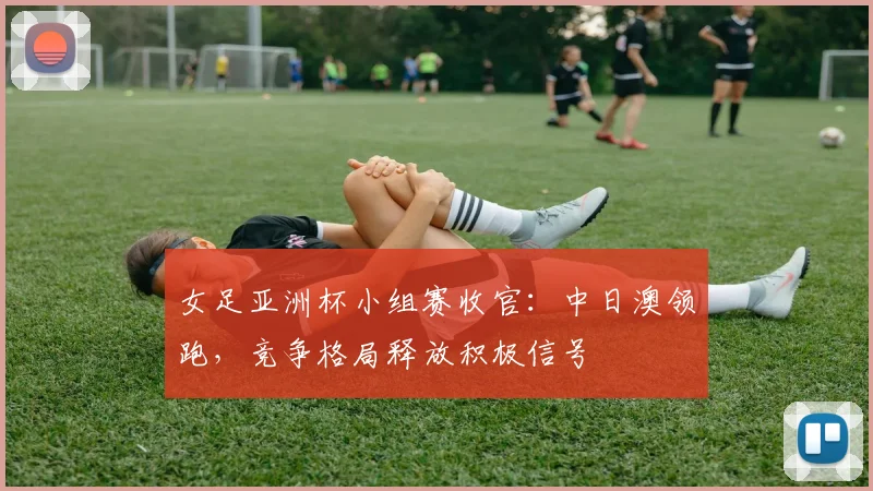 女足亚洲杯小组赛收官：中日澳领跑，竞争格局释放积极信号
