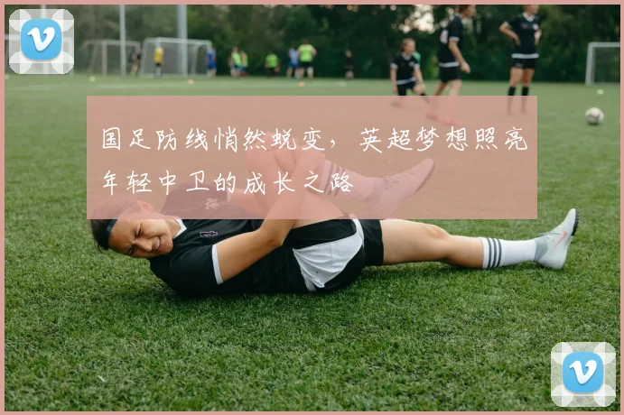 国足防线悄然蜕变，英超梦想照亮年轻中卫的成长之路 - 球探体育