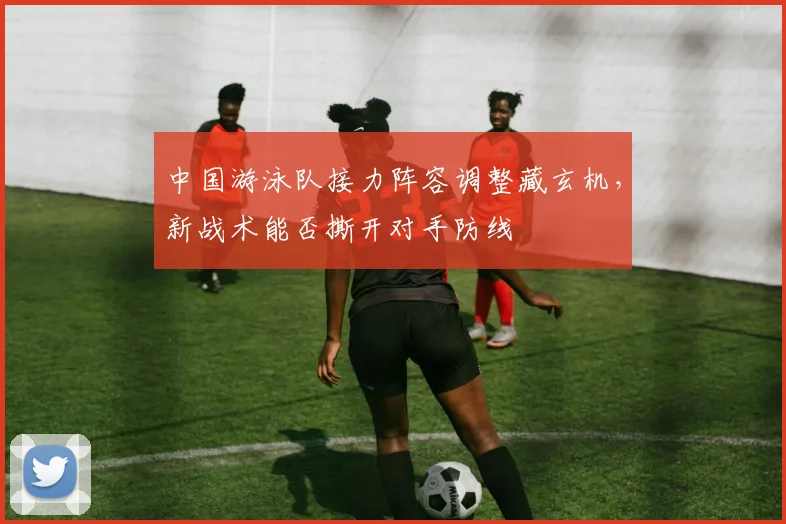 中国游泳队接力阵容调整藏玄机,新战术能否撕开对手防线